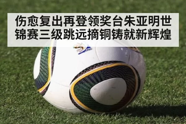 伤愈复出再登领奖台朱亚明世锦赛三级跳远摘铜铸就新辉煌