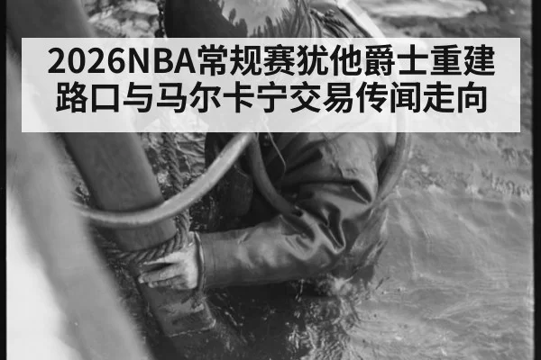 2026NBA常规赛犹他爵士重建路口与马尔卡宁交易传闻走向